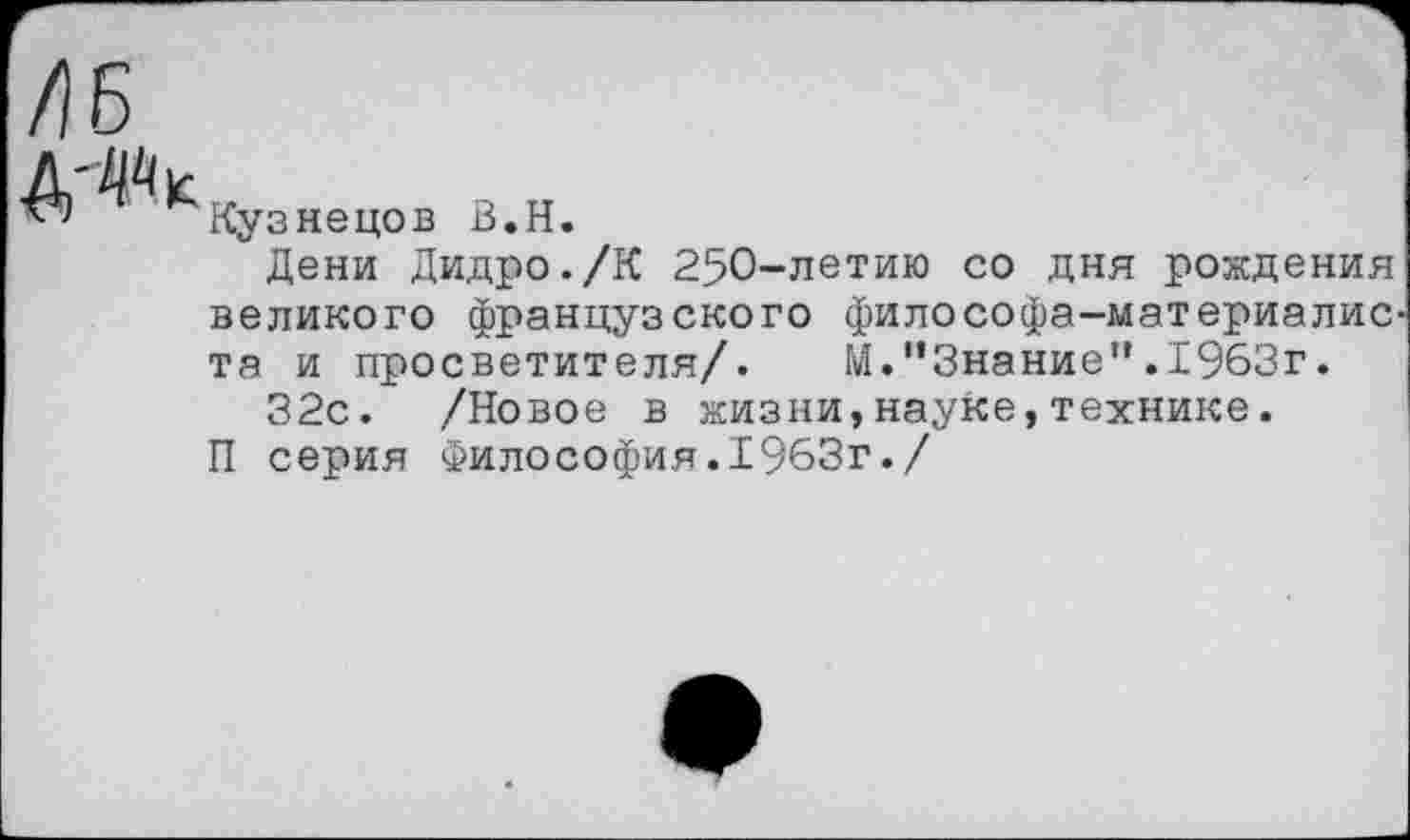 ﻿/16
^Кузнецов В.Н.
Дени Дидро./К 250-летию со дня рождения великого французского философа-материалис та и просветителя/. И."Знание”.1963г.
32с. /Новое в жизни,науке,технике.
П серия Философия.1963г./